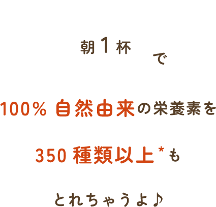 「朝一杯」で100%天然由来の栄養素を350種類以上もとれちゃうよ♪