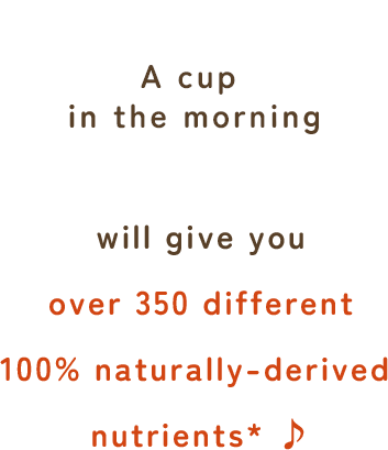 A cup in the morning will give you over 350 different* 100% naturally-derived nutrients ♪