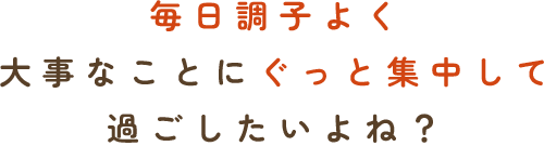 毎日調子よく大事なことに　ぐっと集中して過ごしたいよね？